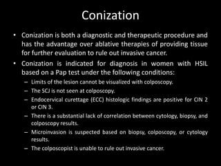 Conization
• Conization is both a diagnostic and therapeutic procedure and
  has the advantage over ablative therapies of providing tissue
  for further evaluation to rule out invasive cancer.
• Conization is indicated for diagnosis in women with HSIL
  based on a Pap test under the following conditions:
   – Limits of the lesion cannot be visualized with colposcopy.
   – The SCJ is not seen at colposcopy.
   – Endocervical curettage (ECC) histologic findings are positive for CIN 2
     or CIN 3.
   – There is a substantial lack of correlation between cytology, biopsy, and
     colposcopy results.
   – Microinvasion is suspected based on biopsy, colposcopy, or cytology
     results.
   – The colposcopist is unable to rule out invasive cancer.
 