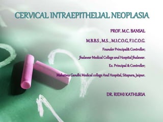 CERVICAL INTRAEPITHELIAL NEOPLASIA 
PROF. M.C. BANSAL 
M.B.B.S , M.S. , M.I.C.O.G, F.I.C.O.G. 
Founder Principal& Controller; 
JhalawarMedical College and Hospital Jhalawar. 
Ex. Principal & Controller; 
Mahatma Gandhi Medical college And Hospital, Sitapura, Jaipur. 
DR. RIDHI KATHURIA 
 