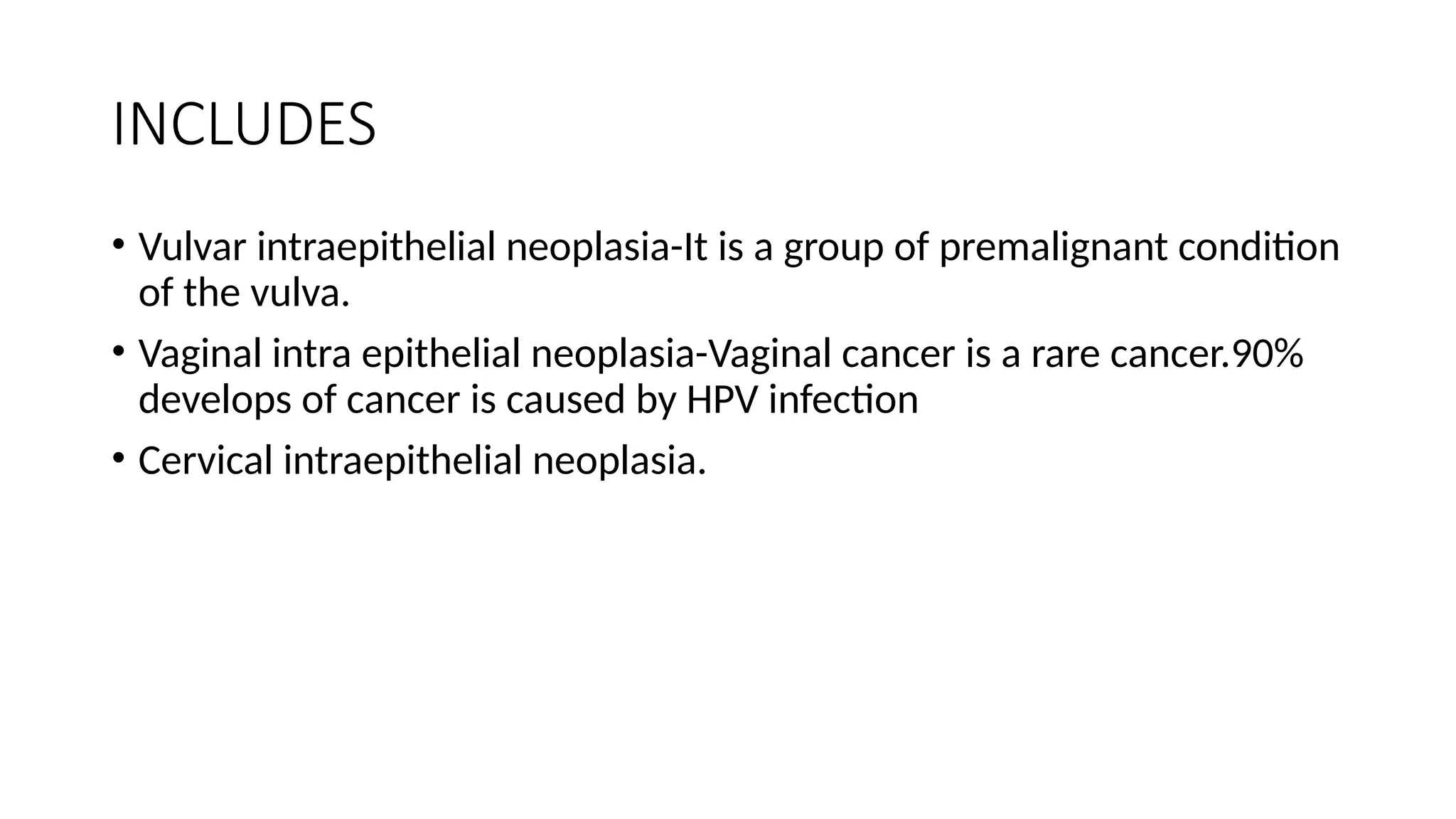 INCLUDES
• Vulvar intraepithelial neoplasia-It is a group of premalignant condition
of the vulva.
• Vaginal intra epithelial neoplasia-Vaginal cancer is a rare cancer.90%
develops of cancer is caused by HPV infection
• Cervical intraepithelial neoplasia.