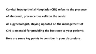 Cervical Intraepithelial Neoplasia (CIN) refers to the presence
of abnormal, precancerous cells on the cervix.
As a gynecologist, staying updated on the management of
CIN is essential for providing the best care to your patients.
Here are some key points to consider in your discussions:
 