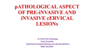 pATHOLOGICALASPECT
OF PRE-iNVASIVE AND
iNVASIVE cERVICAL
LESIONs
- Dr. Prachi, M.D. (Pathology)
Junior Consultant
Department of Surgical Pathology and Laboratory Medicine
DNSH, New Delhi
 
