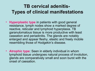 TB cervical adenitis-
Types of clinical manifestations
• Hyperplastic type in patients with good general
resistance, lymph nodes show a marked degree of
reactive, reticular and lymphoid hyperplasia. TB
garanulomatous tissue is more productive with least
caseation and periadinitis. The glands are notably
enlarged and appear fleshy, elastic and freely mobile
resembling those of Hodgekin’s disease.
• Atrophic type: Seen in elderly individual in whom
lymphoid tissue undergoes natural process of involution,
glands are comparatively small and soon burst with the
onset of caesation.
 