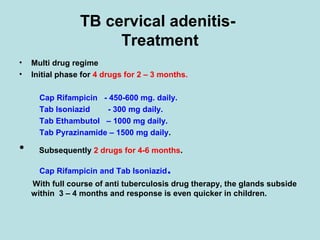 TB cervical adenitis-
Treatment
• Multi drug regime
• Initial phase for 4 drugs for 2 – 3 months.
Cap Rifampicin - 450-600 mg. daily.
Tab Isoniazid - 300 mg daily.
Tab Ethambutol – 1000 mg daily.
Tab Pyrazinamide – 1500 mg daily.
• Subsequently 2 drugs for 4-6 months.
Cap Rifampicin and Tab Isoniazid.
With full course of anti tuberculosis drug therapy, the glands subside
within 3 – 4 months and response is even quicker in children.
 