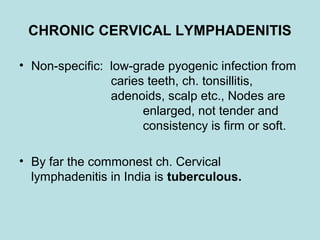 CHRONIC CERVICAL LYMPHADENITIS
• Non-specific: low-grade pyogenic infection from
caries teeth, ch. tonsillitis,
adenoids, scalp etc., Nodes are
enlarged, not tender and
consistency is firm or soft.
• By far the commonest ch. Cervical
lymphadenitis in India is tuberculous.
 