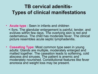 TB cervical adenitis-
Types of clinical manifestations
• Acute type : Seen in infants and children
< 5yrs. The glandular enlargement is painful, tender, and
evolves within few days. The overlying skin is red and
oedematous. The child has moderate fever. The clinical
picture resembles acute septic lymphadenitis.
• Caseating Type: Most common type seen in young
adults: Glands are multiple, moderately enlarged and
matted together. The caseation leads to softening, cold
abscess and sinuses. The patient is anemic and
moderately nourished. Constitutional features like fever
anorexia and weight loss may be present.
 