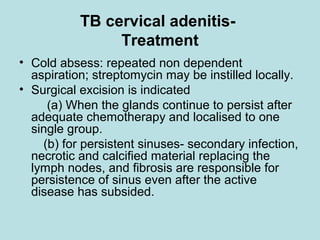 TB cervical adenitis-
Treatment
• Cold absess: repeated non dependent
aspiration; streptomycin may be instilled locally.
• Surgical excision is indicated
(a) When the glands continue to persist after
adequate chemotherapy and localised to one
single group.
(b) for persistent sinuses- secondary infection,
necrotic and calcified material replacing the
lymph nodes, and fibrosis are responsible for
persistence of sinus even after the active
disease has subsided.
 