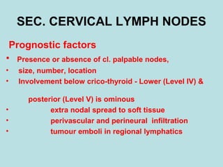 SEC. CERVICAL LYMPH NODES
Prognostic factors
• Presence or absence of cl. palpable nodes,
• size, number, location
• Involvement below crico-thyroid - Lower (Level IV) &
posterior (Level V) is ominous
• extra nodal spread to soft tissue
• perivascular and perineural infiltration
• tumour emboli in regional lymphatics
 