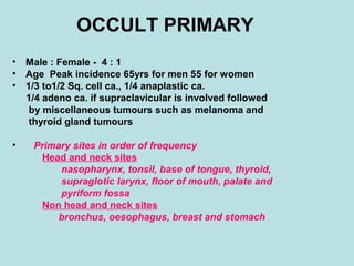 OCCULT PRIMARY
• Male : Female - 4 : 1
• Age Peak incidence 65yrs for men 55 for women
• 1/3 to1/2 Sq. cell ca., 1/4 anaplastic ca.
1/4 adeno ca. if supraclavicular is involved followed
by miscellaneous tumours such as melanoma and
thyroid gland tumours
• Primary sites in order of frequency
Head and neck sites
nasopharynx, tonsil, base of tongue, thyroid,
supraglotic larynx, floor of mouth, palate and
pyriform fossa
Non head and neck sites
bronchus, oesophagus, breast and stomach
 