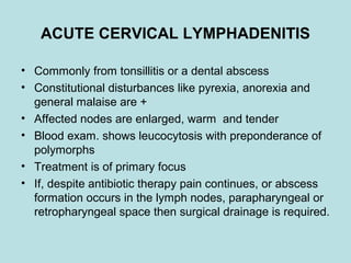 ACUTE CERVICAL LYMPHADENITIS
• Commonly from tonsillitis or a dental abscess
• Constitutional disturbances like pyrexia, anorexia and
general malaise are +
• Affected nodes are enlarged, warm and tender
• Blood exam. shows leucocytosis with preponderance of
polymorphs
• Treatment is of primary focus
• If, despite antibiotic therapy pain continues, or abscess
formation occurs in the lymph nodes, parapharyngeal or
retropharyngeal space then surgical drainage is required.
 