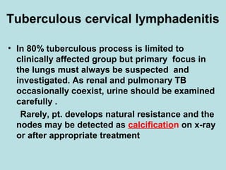 Tuberculous cervical lymphadenitis
• In 80% tuberculous process is limited to
clinically affected group but primary focus in
the lungs must always be suspected and
investigated. As renal and pulmonary TB
occasionally coexist, urine should be examined
carefully .
Rarely, pt. develops natural resistance and the
nodes may be detected as calcification on x-ray
or after appropriate treatment
 