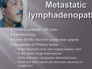  Occur in patients > 50 years
 Painless lump
 Grow slowly and new lumps may appear
 Symptoms of Primary lesion
 In the head and neck: sore tongue; hoarse voice
 In the chest: cough; haemoptysis
 In the abdomen: dyspepsia; abdominal pain
 Head and neck cancers do not cause anorexia or
weight loss
 