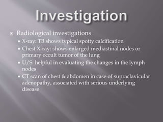  Radiological investigations
 X-ray: TB shows typical spotty calcification
 Chest X-ray: shows enlarged mediastinal nodes or
primary occult tumor of the lung
 U/S: helpful in evaluating the changes in the lymph
nodes
 CT scan of chest & abdomen in case of supraclavicular
adenopathy, associated with serious underlying
disease
 