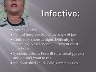  Age < 10years
 Painful lump jus below the angle of jaw
 Child may snore at night, Difficulty in
breathing, Nasal speech, Recurrent chest
infections
 Systemic Effects: Feels ill sore throat pyrexia
and doesn’t want to eat
 Malnourished child, Cold, damp houses
 