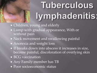  Children, young and elderly
 Lump with gradual appearance, With or
without pain
 Neck movement and swallowing painful
 Anorexia and weight loss
 If breaks down into abscess it increases in size,
become painful, discoloration of overlying skin
 BCG vaccination
 Any Family member has TB
 Poor socioeconomic status
 