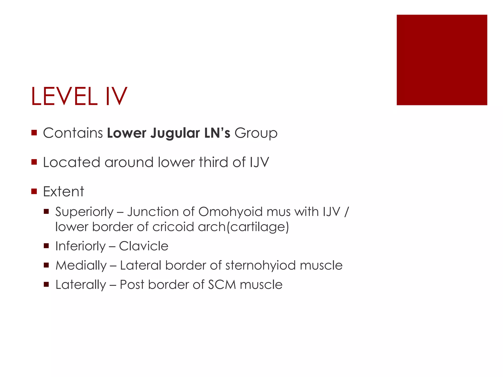 LEVEL IV
 Contains Lower Jugular LN’s Group
 Located around lower third of IJV
 Extent
 Superiorly – Junction of Omohyoid mus with IJV /
lower border of cricoid arch(cartilage)
 Inferiorly – Clavicle
 Medially – Lateral border of sternohyiod muscle
 Laterally – Post border of SCM muscle
 