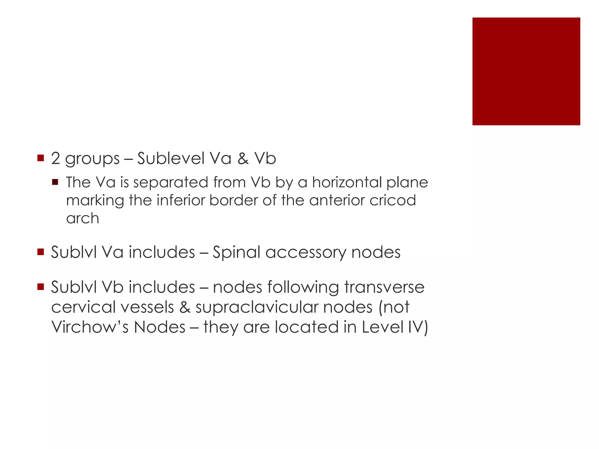  2 groups – Sublevel Va & Vb
 The Va is separated from Vb by a horizontal plane
marking the inferior border of the anterior cricod
arch
 Sublvl Va includes – Spinal accessory nodes
 Sublvl Vb includes – nodes following transverse
cervical vessels & supraclavicular nodes (not
Virchow’s Nodes – they are located in Level IV)
 