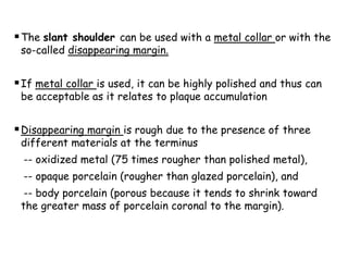 The slant shoulder can be used with a metal collar or with the
so-called disappearing margin.
If metal collar is used, it can be highly polished and thus can
be acceptable as it relates to plaque accumulation
Disappearing margin is rough due to the presence of three
different materials at the terminus
-- oxidized metal (75 times rougher than polished metal),
-- opaque porcelain (rougher than glazed porcelain), and
-- body porcelain (porous because it tends to shrink toward
the greater mass of porcelain coronal to the margin).
 