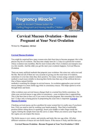Cervical Mucous Ovulation - Become
        Pregnant at Your Next Ovulation
Written by: Pregnancy Advisor



Cervical Mucous Ovulation

You might be surprised how many women miss their best time to become pregnant: this is the
precise tiny bit of ovulation. The best time simply lasts for 1-2 days in a period (for women
whose ovulation runs monthly). But for most women after 35yrs ovulation can transpire once
in a few months. And the older you get the rarer your ovulation happens. Cervical Mucous
Ovulation

There are many artificial methods that pinpoint your ovulation- like urine test, saliva test and
the like. But not all of them are very accurate in giving you the exact time of ovulation;
sometimes it is too late when they show positive. For many women using a natural ovulation
method is much more reliable in showing their fertile time then any of the artificial devices.
One of these natural fertility
methods is watching for changes in cervical mucus. As ovulation approaches your cervical
mucus changes to a more fertile egg white in consistency mucus. This helps sperm to swim
through better and faster.

After ovulation your cervical mucus changes back to a normal less fertile consistency. So
when your cervical mucus is egg white in consistency - your ovulation time is approaching.
This is the best time to have sex if you want to become pregnant. But remember this time can
last 1-2 days only so being precise in pinpointing the exact time is important. Cervical
Mucous Ovulation

Checking cervical mucus can be a problem for some women but it is really easy if you know
how. First you need to start by washing your hands properly. Then find a comfortable
position (better sitting down or squatting). Insert your middle or index finger inside the
vagina. Getting the sample from near the cervix is ideal. When you remove your finger from
the vagina you can inspect the mucus.

The fertile mucus is wet, watery, and stretchy and looks like raw egg white. All other
different variations of mucus are non-fertile mucus. If the mucus is sticky and thin then you
     Cervical Mucous Ovulation - Become Pregnant at Your Next Ovulation © 2010
 
