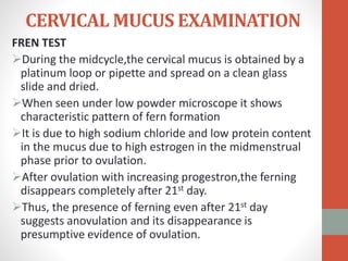 CERVICAL MUCUS EXAMINATION
FREN TEST
During the midcycle,the cervical mucus is obtained by a
platinum loop or pipette and spread on a clean glass
slide and dried.
When seen under low powder microscope it shows
characteristic pattern of fern formation
It is due to high sodium chloride and low protein content
in the mucus due to high estrogen in the midmenstrual
phase prior to ovulation.
After ovulation with increasing progestron,the ferning
disappears completely after 21st day.
Thus, the presence of ferning even after 21st day
suggests anovulation and its disappearance is
presumptive evidence of ovulation.
 