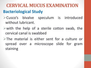 CERVICAL MUCUS EXAMINATION
Bacteriological Study
Cusco’s bivalve speculum is introduced
without lubricant.
with the help of a sterile cotton swab, the
cervical canal is swabbed
The material is either sent for a culture or
spread over a microscope slide for gram
staining
 