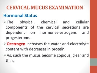 CERVICAL MUCUS EXAMINATION
Hormonal Status
The physical, chemical and cellular
components of the cervical secretions are
dependent on hormones-estrogens and
progesterone.
Oestrogen increases the water and electrolyte
content with decreases in protein.
As, such the mucus become copious, clear and
thin.
 