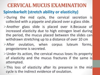 CERVICAL MUCUS EXAMINATION
Spinnbarkelt (stretch ability or elasticity)
During the mid cycle, the cervical secretion is
collected with a pippete and placed over a glass slide.
Another glass slide is placed over it.Because of
increased elasticity due to high estrogen level during
the period, the mucus placed between the slides can
withdrawn stretching up to a distance of over 10 cm
After ovulation, when corpus luteum forms,
progesterone is secreted.
Under its action, the cervical mucus loses its property
of elasticity and the mucus fractures if the same is
attempted.
This loss of elasticity after its presence in the mid
cycle is the indirect evidence of ovulation.
 