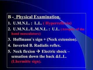 B - Physical Examination. 
1. U.M.N.L. : L.L. ( Hyperreflexia) 
2. U.M.N.L./L.M.N.L. : U.L. (Atrophy of the 
hand musculature) 
3. Hoffmann`s sign + (Neck extension). 
4. Inverted B. Radialis reflex. 
5. Neck flexion  Electric shock – 
sensation down the back &L.L. 
(Lhermitte sign). 
 