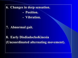 6. Changes in deep sensation. 
- Position. 
- Vibration. 
7. Abnormal gait. 
8. Early DisdiadochoKinesia 
(Uncoordinated alternating movement). 
 