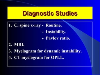 DDiiaaggnnoossttiicc SSttuuddiieess 
1. C. spine x-ray - Routine. 
- Instability. 
- Pavlov ratio. 
2. MRI. 
3. Myelogram for dynamic instability. 
4. CT myelogram for OPLL. 
 