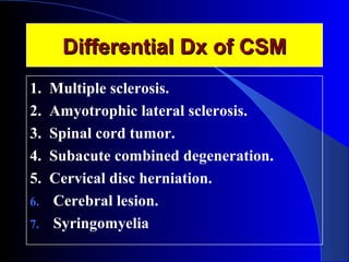 DDiiffffeerreennttiiaall DDxx ooff CCSSMM 
1. Multiple sclerosis. 
2. Amyotrophic lateral sclerosis. 
3. Spinal cord tumor. 
4. Subacute combined degeneration. 
5. Cervical disc herniation. 
6. Cerebral lesion. 
7. Syringomyelia 
 