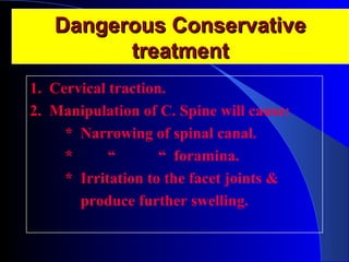 DDaannggeerroouuss CCoonnsseerrvvaattiivvee 
ttrreeaattmmeenntt 
1. Cervical traction. 
2. Manipulation of C. Spine will cause: 
* Narrowing of spinal canal. 
* “ “ foramina. 
* Irritation to the facet joints & 
produce further swelling. 
 