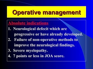 OOppeerraattiivvee mmaannaaggeemmeenntt 
Absolute indications 
1. Neurological defecit which are 
progressive or have already developed. 
2. Failure of non-operative methods to 
improve the neurological findings. 
3. Severe myelopathy. 
4. 7 points or less in JOA score. 
 