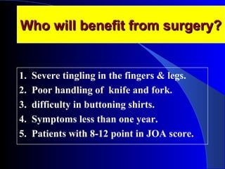 WWhhoo wwiillll bbeenneeffiitt ffrroomm ssuurrggeerryy?? 
1. Severe tingling in the fingers & legs. 
2. Poor handling of knife and fork. 
3. difficulty in buttoning shirts. 
4. Symptoms less than one year. 
5. Patients with 8-12 point in JOA score. 
 