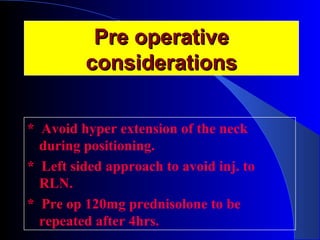 PPrree ooppeerraattiivvee 
ccoonnssiiddeerraattiioonnss 
* Avoid hyper extension of the neck 
during positioning. 
* Left sided approach to avoid inj. to 
RLN. 
* Pre op 120mg prednisolone to be 
repeated after 4hrs. 
 