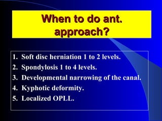 WWhheenn ttoo ddoo aanntt.. 
aapppprrooaacchh?? 
1. Soft disc herniation 1 to 2 levels. 
2. Spondylosis 1 to 4 levels. 
3. Developmental narrowing of the canal. 
4. Kyphotic deformity. 
5. Localized OPLL. 
 