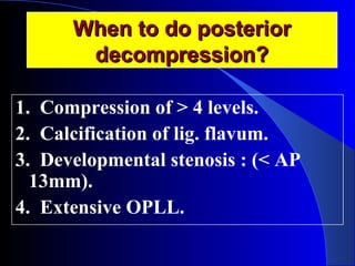 WWhheenn ttoo ddoo ppoosstteerriioorr 
ddeeccoommpprreessssiioonn?? 
1. Compression of > 4 levels. 
2. Calcification of lig. flavum. 
3. Developmental stenosis : (< AP 
13mm). 
4. Extensive OPLL. 
 