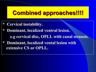 CCoommbbiinneedd aapppprrooaacchheess!!!!!!!! 
* Cervical instability. 
* Dominant, localized ventral lesion. 
e.g cervical disc, OPLL with canal stenosis. 
* Dominant, localized vental lesion with 
extensive CS or OPLL. 
 