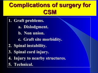 CCoommpplliiccaattiioonnss ooff ssuurrggeerryy ffoorr 
CCSSMM 
1. Graft problems. 
a. Dislodgment. 
b. Non union. 
c. Graft site morbidity. 
2. Spinal instability. 
3. Spinal cord injury. 
4. Injury to nearby structures. 
5. Technical. 
 