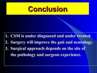 CCoonncclluussiioonn 
1. CSM is under diagnosed and under treated. 
2. Surgery will improve the gait and neurology. 
3. Surgical approach depends on the site of 
the pathology and surgeon experience. 
 