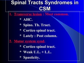 SSppiinnaall TTrraaccttss SSyynnddrroommeess iinn 
CCSSMM 
1. Transverse lesion : Most common. 
* AHC. 
* Spino. Th. Tract. 
* Cortico spinal tract. 
* Lately : Post column. 
2. Motor system synd. 
* Cortico spinal tract. 
* Weak U.L. + L.L. 
* Spasticity. 
 