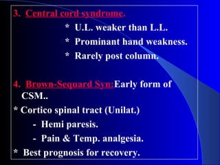 3. Central cord syndrome. 
* U.L. weaker than L.L. 
* Prominant hand weakness. 
* Rarely post column. 
4. Brown-Sequard Syn:Early form of 
CSM.. 
* Cortico spinal tract (Unilat.) 
- Hemi paresis. 
- Pain & Temp. analgesia. 
* Best prognosis for recovery. 
 