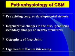 PPaatthhoopphhyyssiioollooggyy ooff CCSSMM 
* Pre existing cong. or developmental stenosis. 
* Degenerative changes in the disc, producing 
secondary changes on nearby structures 
* Osteophyte of facet Joint. 
* Ligamentum flavum thickening. 
 