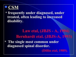 CSM 
* frequently under diagnosed, under 
treated, often leading to increased 
disability. 
Law etal, (JBJS - A, 1994) 
Bernhardt etal. (JBJS-A, 1993) 
* The single most common under 
diagnosed spinal disorder. 
(Dillin etal, 1989). 
 
