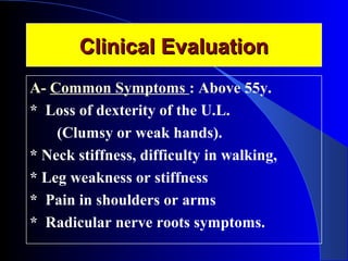 CClliinniiccaall EEvvaalluuaattiioonn 
A- Common Symptoms : Above 55y. 
* Loss of dexterity of the U.L. 
(Clumsy or weak hands). 
* Neck stiffness, difficulty in walking, 
* Leg weakness or stiffness 
* Pain in shoulders or arms 
* Radicular nerve roots symptoms. 
 