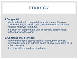 ETIOLOGY
1.Congenital
• Myelopathy due to congenital stenosis does not have a
specific underlying lesion. It is caused by a canal diameter
which is narrower from birth.
• It is often not symptomatic until secondary degeneration
further narrows the canal
2. Constitutional Stenoses
• Pure constitutional stenosis rarely is a cause of cervical
myelopathy except in extreme cases of severe stenosis as in
achondroplasia.
• It is more often a predisposing factor.
 