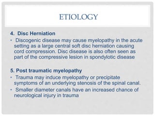 4. Disc Herniation
• Discogenic disease may cause myelopathy in the acute
setting as a large central soft disc herniation causing
cord compression. Disc disease is also often seen as
part of the compressive lesion in spondylotic disease
5. Post traumatic myelopathy
• Trauma may induce myelopathy or precipitate
symptoms of an underlying stenosis of the spinal canal.
• Smaller diameter canals have an increased chance of
neurological injury in trauma
ETIOLOGY
 