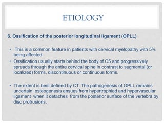 6. Ossification of the posterior longitudinal ligament (OPLL)
• This is a common feature in patients with cervical myelopathy with 5%
being affected.
• Ossification usually starts behind the body of C5 and progressively
spreads through the entire cervical spine in contrast to segmental (or
localized) forms, discontinuous or continuous forms.
• The extent is best defined by CT. The pathogenesis of OPLL remains
uncertain: osteogenesis ensues from hypertrophied and hypervascular
ligament when it detaches from the posterior surface of the vertebra by
disc protrusions.
ETIOLOGY
 