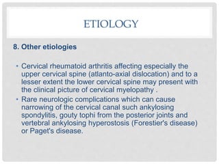 8. Other etiologies
• Cervical rheumatoid arthritis affecting especially the
upper cervical spine (atlanto-axial dislocation) and to a
lesser extent the lower cervical spine may present with
the clinical picture of cervical myelopathy .
• Rare neurologic complications which can cause
narrowing of the cervical canal such ankylosing
spondylitis, gouty tophi from the posterior joints and
vertebral ankylosing hyperostosis (Forestier's disease)
or Paget's disease.
ETIOLOGY
 