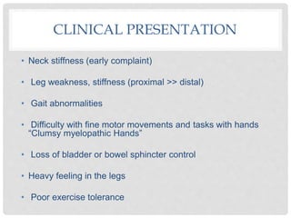 CLINICAL PRESENTATION
• Neck stiffness (early complaint)
• Leg weakness, stiffness (proximal >> distal)
• Gait abnormalities
• Difficulty with fine motor movements and tasks with hands
“Clumsy myelopathic Hands”
• Loss of bladder or bowel sphincter control
• Heavy feeling in the legs
• Poor exercise tolerance
 
