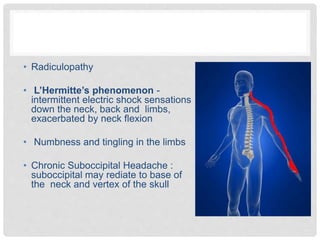 • Radiculopathy
• L’Hermitte’s phenomenon -
intermittent electric shock sensations
down the neck, back and limbs,
exacerbated by neck flexion
• Numbness and tingling in the limbs
• Chronic Suboccipital Headache :
suboccipital may rediate to base of
the neck and vertex of the skull
 